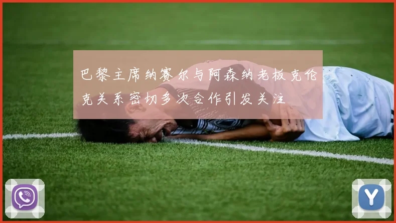 巴黎主席纳赛尔与阿森纳老板克伦克关系密切多次合作引发关注