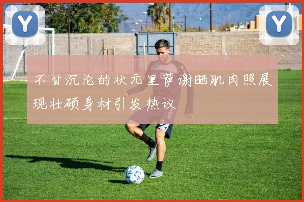 不甘沉沦的状元里萨谢晒肌肉照展现壮硕身材引发热议
