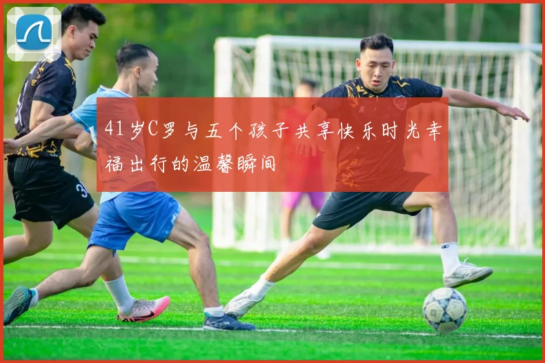 41岁C罗与五个孩子共享快乐时光幸福出行的温馨瞬间