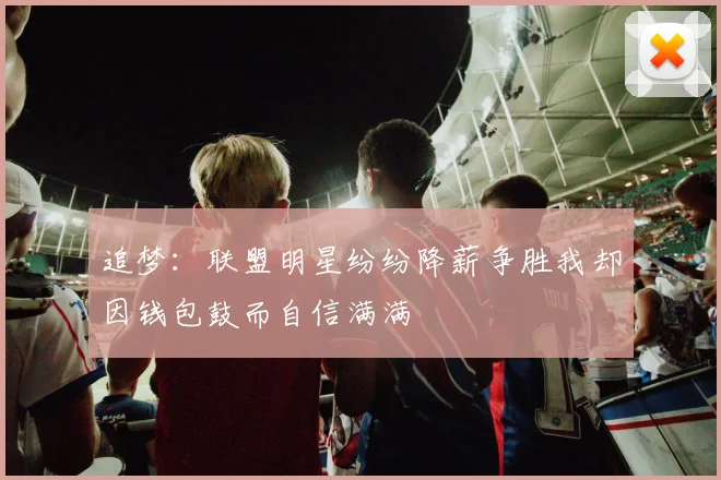 追梦：联盟明星纷纷降薪争胜我却因钱包鼓而自信满满