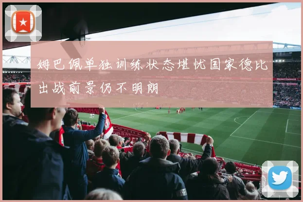 姆巴佩单独训练状态堪忧国家德比出战前景仍不明朗