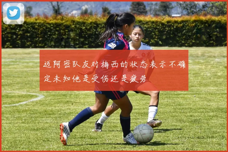 迈阿密队友对梅西的状态表示不确定未知他是受伤还是疲劳