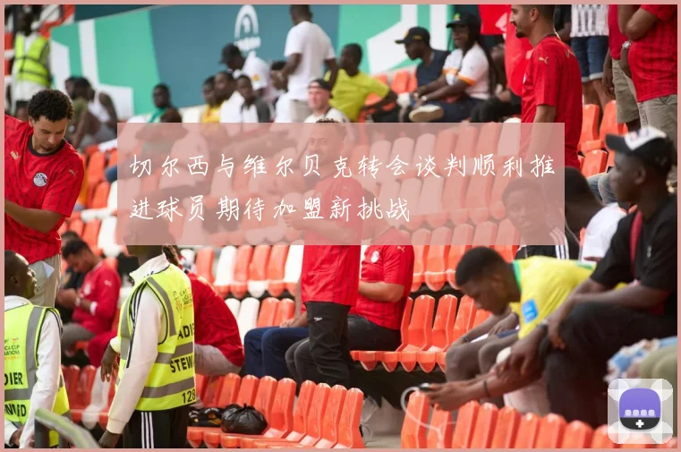 切尔西与维尔贝克转会谈判顺利推进球员期待加盟新挑战