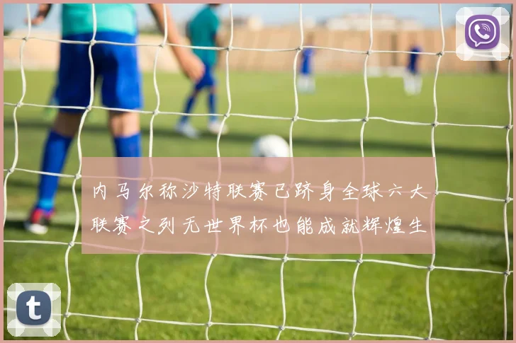 内马尔称沙特联赛已跻身全球六大联赛之列无世界杯也能成就辉煌生涯