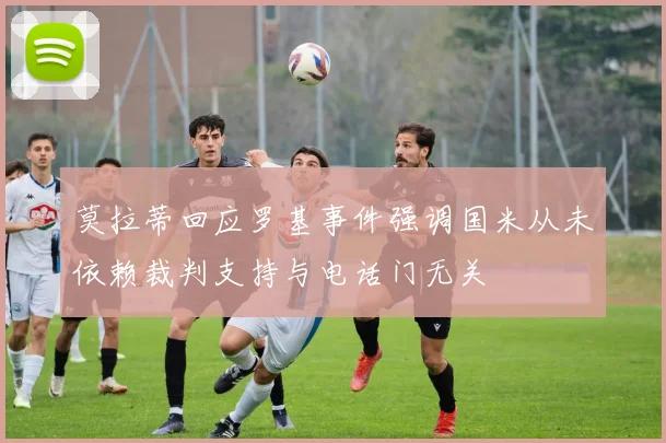 莫拉蒂回应罗基事件强调国米从未依赖裁判支持与电话门无关