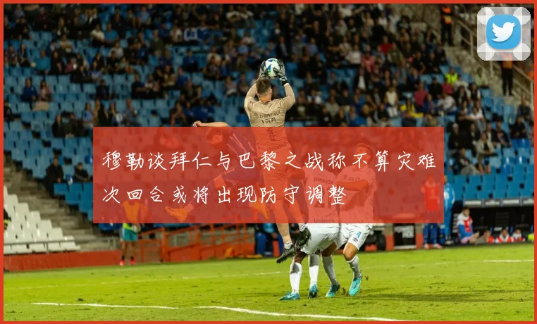 穆勒谈拜仁与巴黎之战称不算灾难次回合或将出现防守调整
