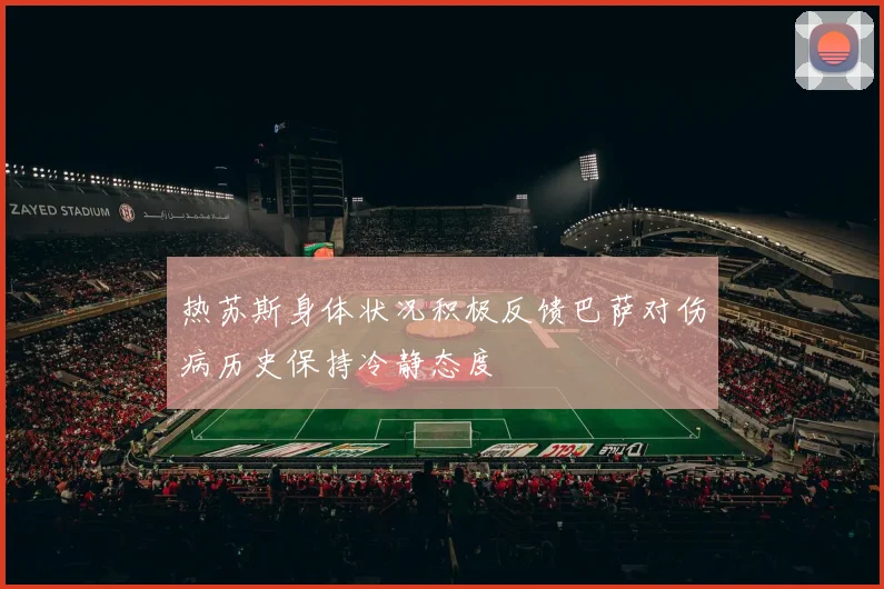 热苏斯身体状况积极反馈巴萨对伤病历史保持冷静态度