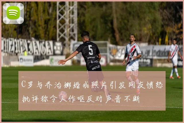 C罗与乔治娜婚戒照片引发网友愤怒批评称令人作呕反对声音不断